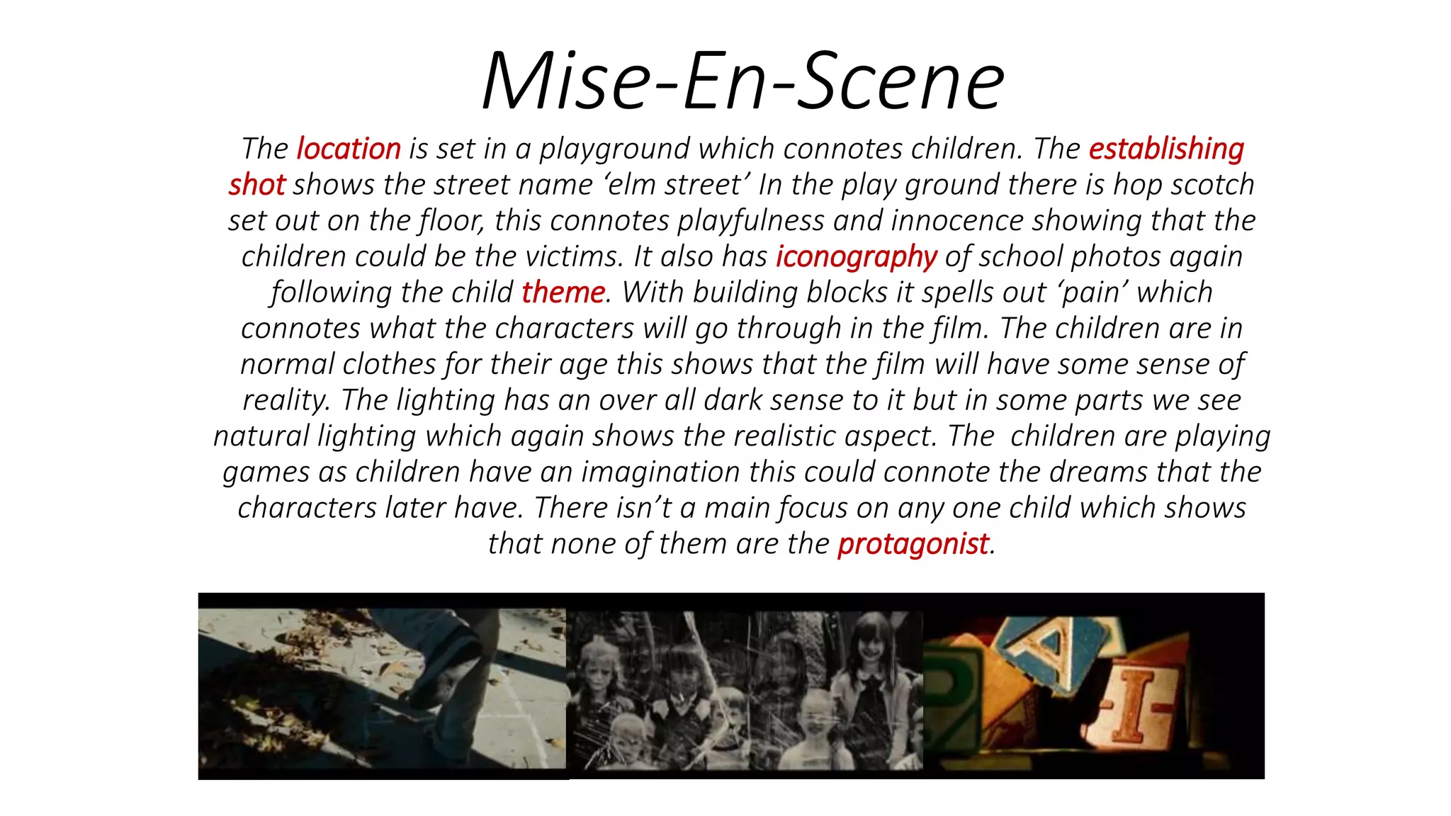Mise-En-Scene
The location is set in a playground which connotes children. The establishing
shot shows the street name ‘elm street’ In the play ground there is hop scotch
set out on the floor, this connotes playfulness and innocence showing that the
children could be the victims. It also has iconography of school photos again
following the child theme. With building blocks it spells out ‘pain’ which
connotes what the characters will go through in the film. The children are in
normal clothes for their age this shows that the film will have some sense of
reality. The lighting has an over all dark sense to it but in some parts we see
natural lighting which again shows the realistic aspect. The children are playing
games as children have an imagination this could connote the dreams that the
characters later have. There isn’t a main focus on any one child which shows
that none of them are the protagonist.
 