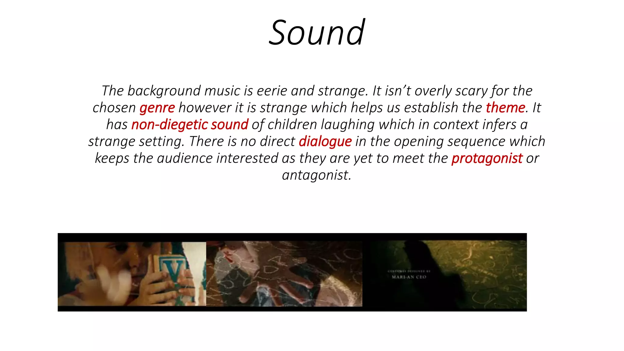 Sound
The background music is eerie and strange. It isn’t overly scary for the
chosen genre however it is strange which helps us establish the theme. It
has non-diegetic sound of children laughing which in context infers a
strange setting. There is no direct dialogue in the opening sequence which
keeps the audience interested as they are yet to meet the protagonist or
antagonist.
 