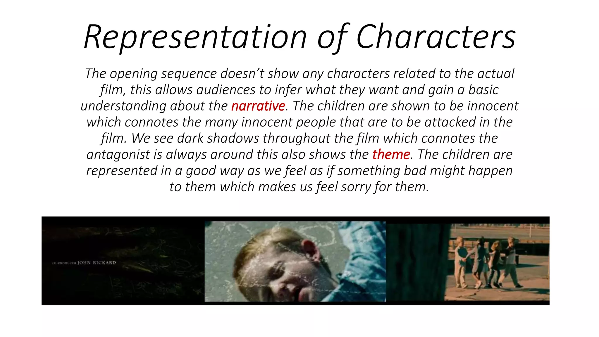 Representation of Characters
The opening sequence doesn’t show any characters related to the actual
film, this allows audiences to infer what they want and gain a basic
understanding about the narrative. The children are shown to be innocent
which connotes the many innocent people that are to be attacked in the
film. We see dark shadows throughout the film which connotes the
antagonist is always around this also shows the theme. The children are
represented in a good way as we feel as if something bad might happen
to them which makes us feel sorry for them.
 