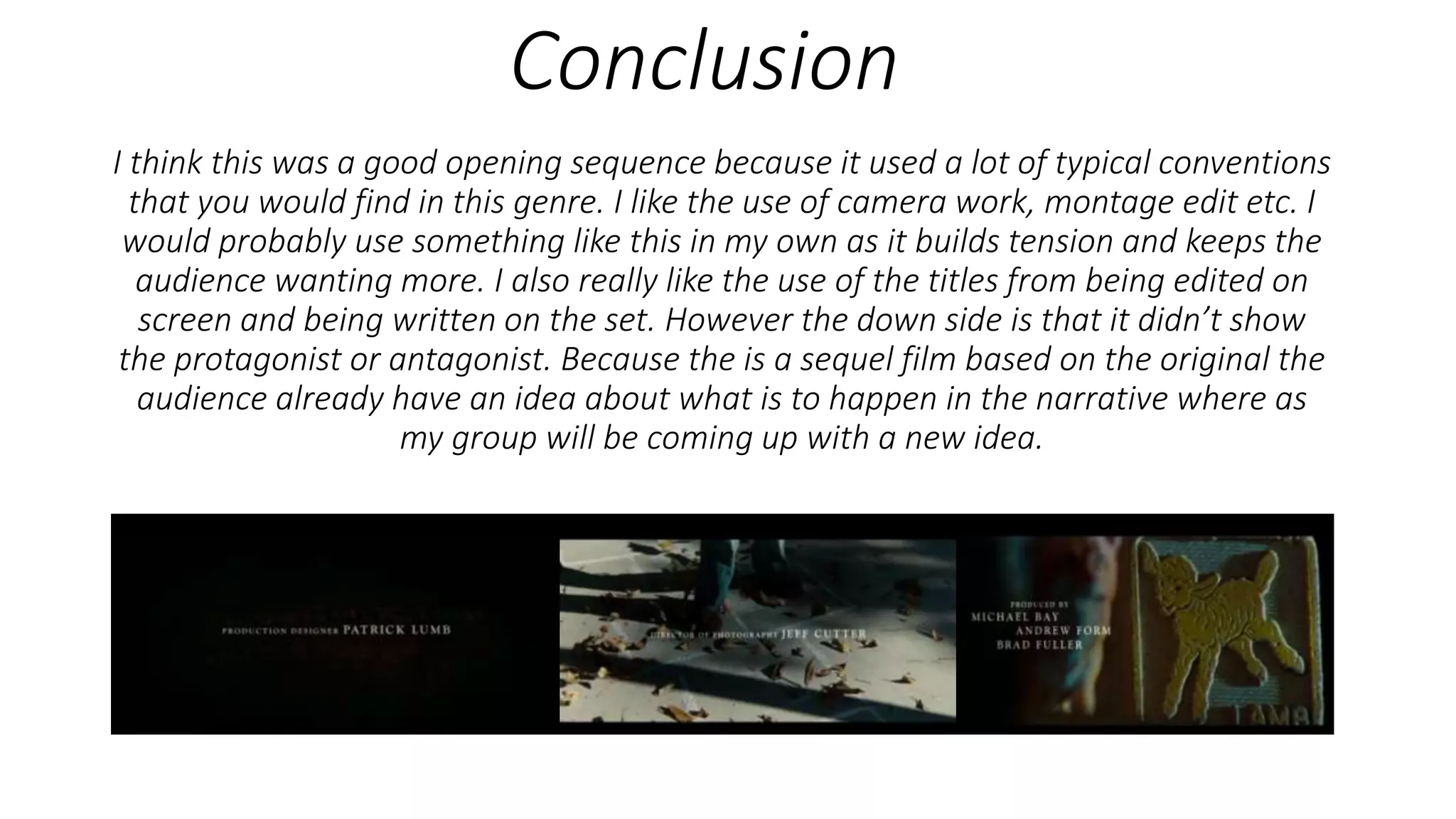 Conclusion
I think this was a good opening sequence because it used a lot of typical conventions
that you would find in this genre. I like the use of camera work, montage edit etc. I
would probably use something like this in my own as it builds tension and keeps the
audience wanting more. I also really like the use of the titles from being edited on
screen and being written on the set. However the down side is that it didn’t show
the protagonist or antagonist. Because the is a sequel film based on the original the
audience already have an idea about what is to happen in the narrative where as
my group will be coming up with a new idea.
 