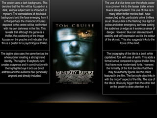 The poster uses a dark background. This
denotes that the film will be focused on a
dark, serious subject and is shrouded in
mystery. The connotations of this black
background and the face emerging from it
is that perhaps the character (Cruise)
depicted in the centre will be confronted
with his own darkness in the film. This
reveals that although the genre is a
thriller, the positioning of the image
focuses on the psyche and indicates that
this is a poster for a psychological thriller.
The use of a blue tone over the whole poster
is a common link to the teaser trailer where
blue is also prevalent. The use of blue is in
many other thriller movies that I have
researched so far, particularly crime thrillers
as an obvious link is the flashing blue light of
police and other emergency services putting
the audience on edge as it evokes a sense of
danger. However, blue can also represent
stability and self-expression as it is the colour
of the sky etc. This also suggests links to the
focus of the mind.
The tagline also uses the same font as the
whole poster creating a strong brand
identity. The tagline ‘Everybody runs’
creates suspense and in combination with
the highlighted eye it acts as direct
address and the audience feel personally
targeted and directly included.
The typography of the title is a bold, white
capitalised font with use of serifs. This adds a
formal sense compared to typical thriller films
that have more modernised fonts. However,
the formality of the font denotes that there
may be authority figures like the police
featured in the film. The font style also links in
with the ‘report’ aspect of the title. The size of
the title is obviously bigger than the other text
on the poster to draw attention to it.
 