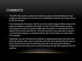 COMMENTS
• The USP of this poster is evidently the intense blue colour and the blindfold/use of eye
imagery to spark interest as to why the man is blindfolded or what the use of eyes have to
do with the narrative.
• From analysing this film poster, I find the use of one central image an effective idea as the
audiences attention is directed to the image. The use of the blindfold ignites questions
and along with the lack of a specific release date the audience is overwhelmed with the
desire to find out more about the film. I think this would be a very useful idea to adopt for
our promotional campaign, as combined with the use of social media, we could create a
viral campaign.
• Additionally, the use of the blue tone is effective in establishing the genre and other hints
about the narrative when used in combination with other micro-elements like the mise-en-
scene. With the use of only one font being used I feel a very strong brand identity is
created from this and making use of a similar technique will help with recognition from the
audience.
 