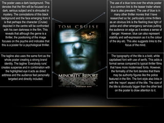 The poster uses a dark background. This
denotes that the film will be focused on a
dark, serious subject and is shrouded in
mystery. The connotations of this black
background and the face emerging from it
is that perhaps the character (Cruise)
depicted in the centre will be confronted
with his own darkness in the film. This
reveals that although the genre is a
thriller, the positioning of the image
focuses on the psyche and indicates that
this is a poster for a psychological thriller.
The use of a blue tone over the whole poster
is a common link to the teaser trailer where
blue is also prevalent. The use of blue is in
many other thriller movies that I have
researched so far, particularly crime thrillers
as an obvious link is the flashing blue light of
police and other emergency services putting
the audience on edge as it evokes a sense of
danger. However, blue can also represent
stability and self-expression as it is the colour
of the sky etc. This also suggests links to the
focus of the mind.
The tagline also uses the same font as the
whole poster creating a strong brand
identity. The tagline ‘Everybody runs’
creates suspense and in combination with
the highlighted eye it acts as direct
address and the audience feel personally
targeted and directly included.
The typography of the title is a bold, white
capitalised font with use of serifs. This adds a
formal sense compared to typical thriller films
that have more modernised fonts. However,
the formality of the font denotes that there
may be authority figures like the police
featured in the film. The font style also links in
with the ‘report’ aspect of the title. The size of
the title is obviously bigger than the other text
on the poster to draw attention to it.
 