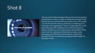 The eye motif is featured again with use of more text graphics
of the director’s name. In order to help build a stronger brand
identity the eye is also the film’s key colour, blue.The straight
cut into the extreme close-up of the eye is unsettling as it is
wide open and suggests fear.There is a slight reflection in the
eye of the pupil, this is effective as it confronts themes of
identity and shares a link to the previous special effect of the
water over the institutional information as water is also
associated with reflections and the idea of confronting
yourself.This ties in with the psychological thriller aspect of
the teaser trailer.
 