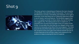 The close-up here is interesting as it features the main character
in a blindfold, a key element of the movie poster.The use of the
blindfold here connotes vulnerability and weakness as his sight is
restricted. In this shot there are sci-fi elements featured as there
is use of robotic, technical features.The blindfold suggests that
he is in complete surrender to these robots, the lack of clothing
also suggests this.The setting looks to be in a bathroom, or
sanitised room of some kind and adds to the sci-fi aspect of the
thriller. It is just after this shot that the non-diegetic action music
reaches its crescendo as the title of the movie appears.The shots
towards the end of the trailer seem to be the most important to
the narrative as the music gets more intense towards the end. It
is shots featured at the end that create more enigmas for the
audience to keep increasing the level of suspense.
 