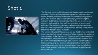 The dramatic opening of the teaser instantly captures the audiences
attention - due to the fast-paced editing - as they invade a man’s
home. However, from this shot the pace is slowed as dialogue takes
place.This mid shot is taken from a low angle, emphasising the
authority that the two men in armour have.The use of armour and
authority indicates that they are from some kind of government
enforcers.The positioning of the shot allows the audience to infer
that the character positioned in the middle is the main character and
the one to the left is a side character.
The camera tilts up and the audience can see that the man on the bed
is victimised as he is literally pinned to the bed, however the audience
are positioned to like the authority figures as we find out the victim is
being arrested for murder, but this changes when it is revealed that
he hasn’t committed the crime yet.The audience are left confused.
In terms of lighting, the windows let in bright white light but the
overall lighting is quite low key as shadows are used on half of the
main character’s face indicating a potential inner struggle he may
face in the film.
 