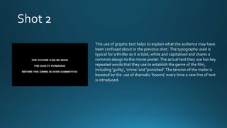 This use of graphic text helps to explain what the audience may have
been confused about in the previous shot. The typography used is
typical for a thriller as it is bold, white and capitalised and shares a
common design to the movie poster.The actual text they use has key
repeated words that they use to establish the genre of the film,
including ‘guilty’, ‘crime’ and ‘punished’.The tension of the trailer is
boosted by the use of dramatic ‘booms’ every time a new line of text
is introduced.
 