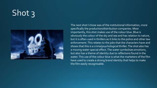 The next shot I chose was of the institutional information, more
specifically the production/distribution companies. Most
importantly, this shot makes use of the colour blue. Blue is
obviously the colour of the sky and sea and has relation to nature,
but it is often used in thrillers as it links to the police and other law
enforcement.This relates to the jobs that the characters have and
shows that this is a crime/psychological thriller.The shot also has
a moving water special effect.The water symbolises emotions,
but also has a theme of identity due to reflections found in the
water.This use of the colour blue is what the marketers of the film
have used to create a strong brand identity that helps to make
the film easily recognisable.
 