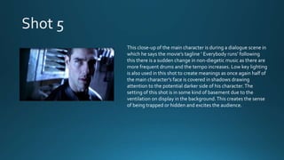 This close-up of the main character is during a dialogue scene in
which he says the movie’s tagline ‘ Everybody runs’ following
this there is a sudden change in non-diegetic music as there are
more frequent drums and the tempo increases. Low key lighting
is also used in this shot to create meanings as once again half of
the main character’s face is covered in shadows drawing
attention to the potential darker side of his character.The
setting of this shot is in some kind of basement due to the
ventilation on display in the background.This creates the sense
of being trapped or hidden and excites the audience.
 