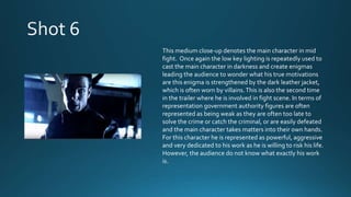 This medium close-up denotes the main character in mid
fight. Once again the low key lighting is repeatedly used to
cast the main character in darkness and create enigmas
leading the audience to wonder what his true motivations
are this enigma is strengthened by the dark leather jacket,
which is often worn by villains.This is also the second time
in the trailer where he is involved in fight scene. In terms of
representation government authority figures are often
represented as being weak as they are often too late to
solve the crime or catch the criminal, or are easily defeated
and the main character takes matters into their own hands.
For this character he is represented as powerful, aggressive
and very dedicated to his work as he is willing to risk his life.
However, the audience do not know what exactly his work
is.
 