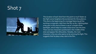 The duration of each shot from this point is much faster as
the fight scene heightens the excitement for the audience.
This shot is the beginning of a montage featuring all the
exciting or enigmatic clips from the film so far. Lighting plays
a key part in this shot as there is use of a bright white
backlight, which helps to create a blue tone over the shot.
There are two characters positioned in the middle of the
shot and appear like silhouettes. Notably, the main
character is the one who seems to be winning the fight.This
suggests that he plays a key role to the film.
 