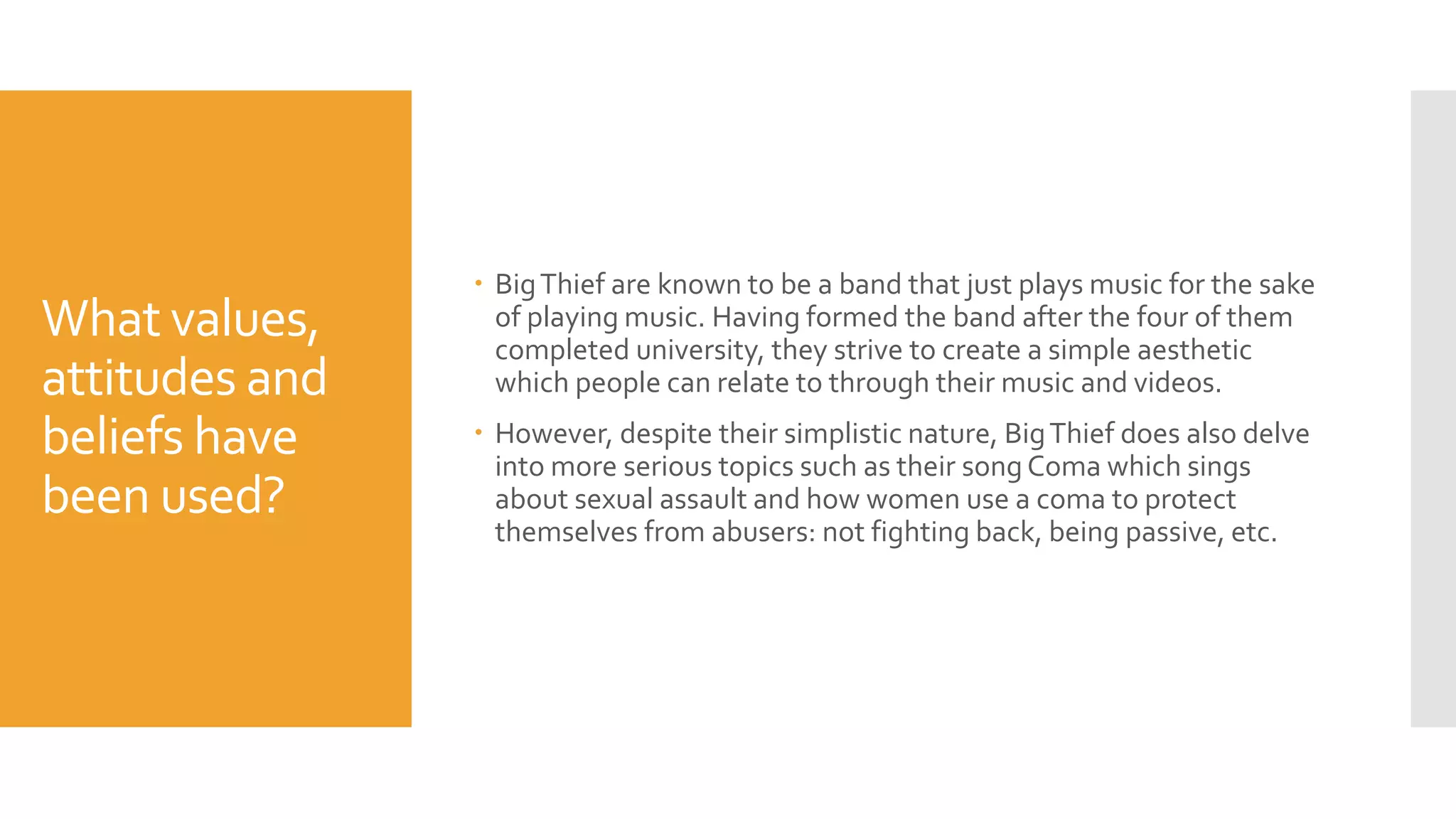 What values,
attitudes and
beliefs have
been used?
 BigThief are known to be a band that just plays music for the sake
of playing music. Having formed the band after the four of them
completed university, they strive to create a simple aesthetic
which people can relate to through their music and videos.
 However, despite their simplistic nature, BigThief does also delve
into more serious topics such as their song Coma which sings
about sexual assault and how women use a coma to protect
themselves from abusers: not fighting back, being passive, etc.
 