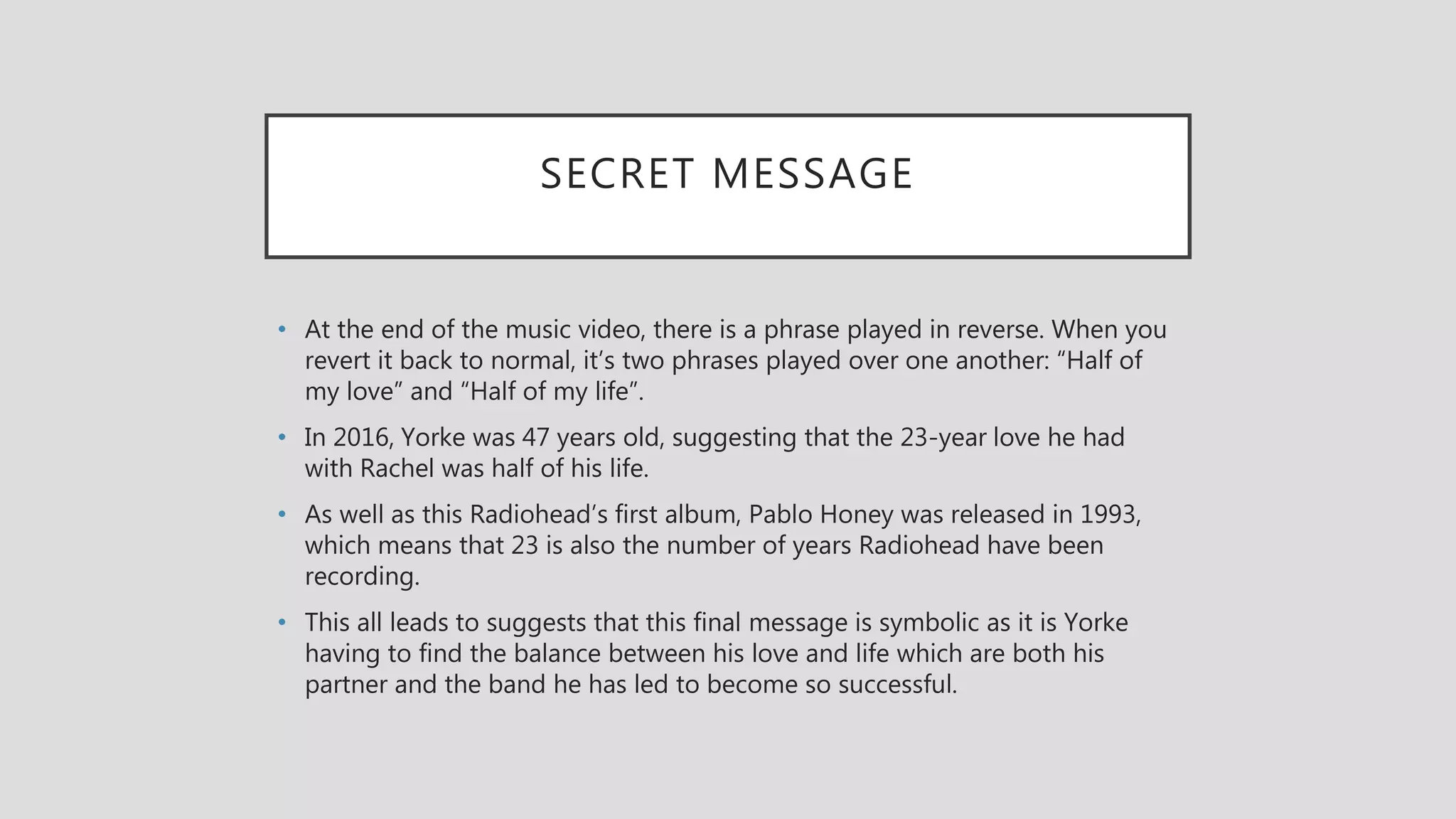 SECRET MESSAGE
• At the end of the music video, there is a phrase played in reverse. When you
revert it back to normal, it’s two phrases played over one another: “Half of
my love” and “Half of my life”.
• In 2016, Yorke was 47 years old, suggesting that the 23-year love he had
with Rachel was half of his life.
• As well as this Radiohead’s first album, Pablo Honey was released in 1993,
which means that 23 is also the number of years Radiohead have been
recording.
• This all leads to suggests that this final message is symbolic as it is Yorke
having to find the balance between his love and life which are both his
partner and the band he has led to become so successful.
 
