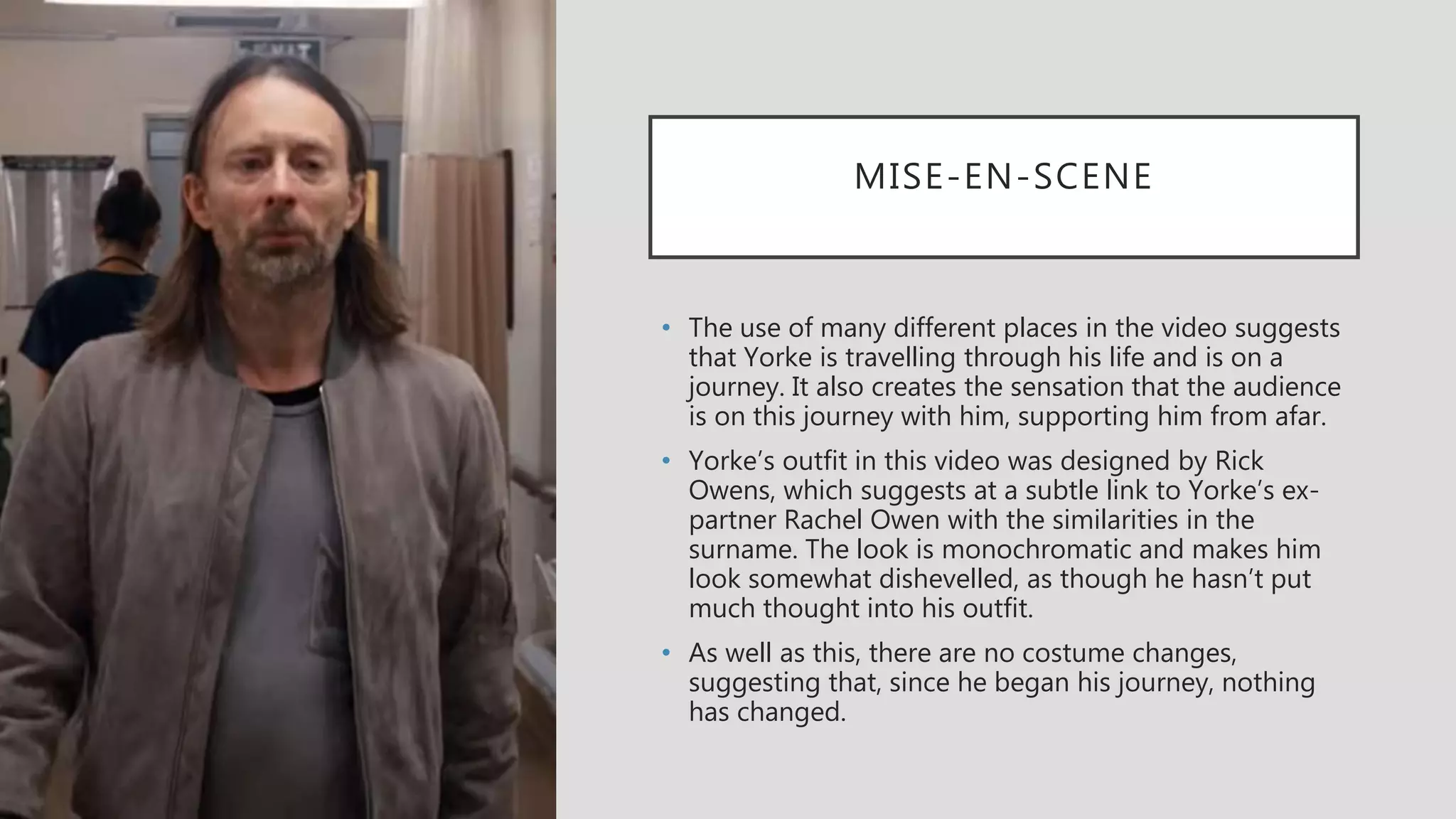 MISE-EN-SCENE
• The use of many different places in the video suggests
that Yorke is travelling through his life and is on a
journey. It also creates the sensation that the audience
is on this journey with him, supporting him from afar.
• Yorke’s outfit in this video was designed by Rick
Owens, which suggests at a subtle link to Yorke’s ex-
partner Rachel Owen with the similarities in the
surname. The look is monochromatic and makes him
look somewhat dishevelled, as though he hasn’t put
much thought into his outfit.
• As well as this, there are no costume changes,
suggesting that, since he began his journey, nothing
has changed.
 