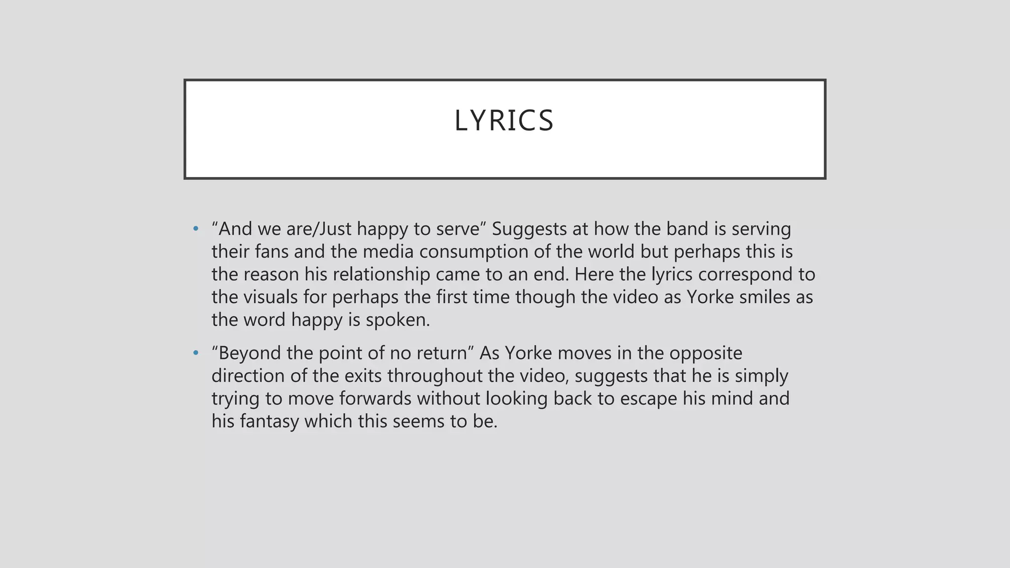 LYRICS
• “And we are/Just happy to serve” Suggests at how the band is serving
their fans and the media consumption of the world but perhaps this is
the reason his relationship came to an end. Here the lyrics correspond to
the visuals for perhaps the first time though the video as Yorke smiles as
the word happy is spoken.
• “Beyond the point of no return” As Yorke moves in the opposite
direction of the exits throughout the video, suggests that he is simply
trying to move forwards without looking back to escape his mind and
his fantasy which this seems to be.
 