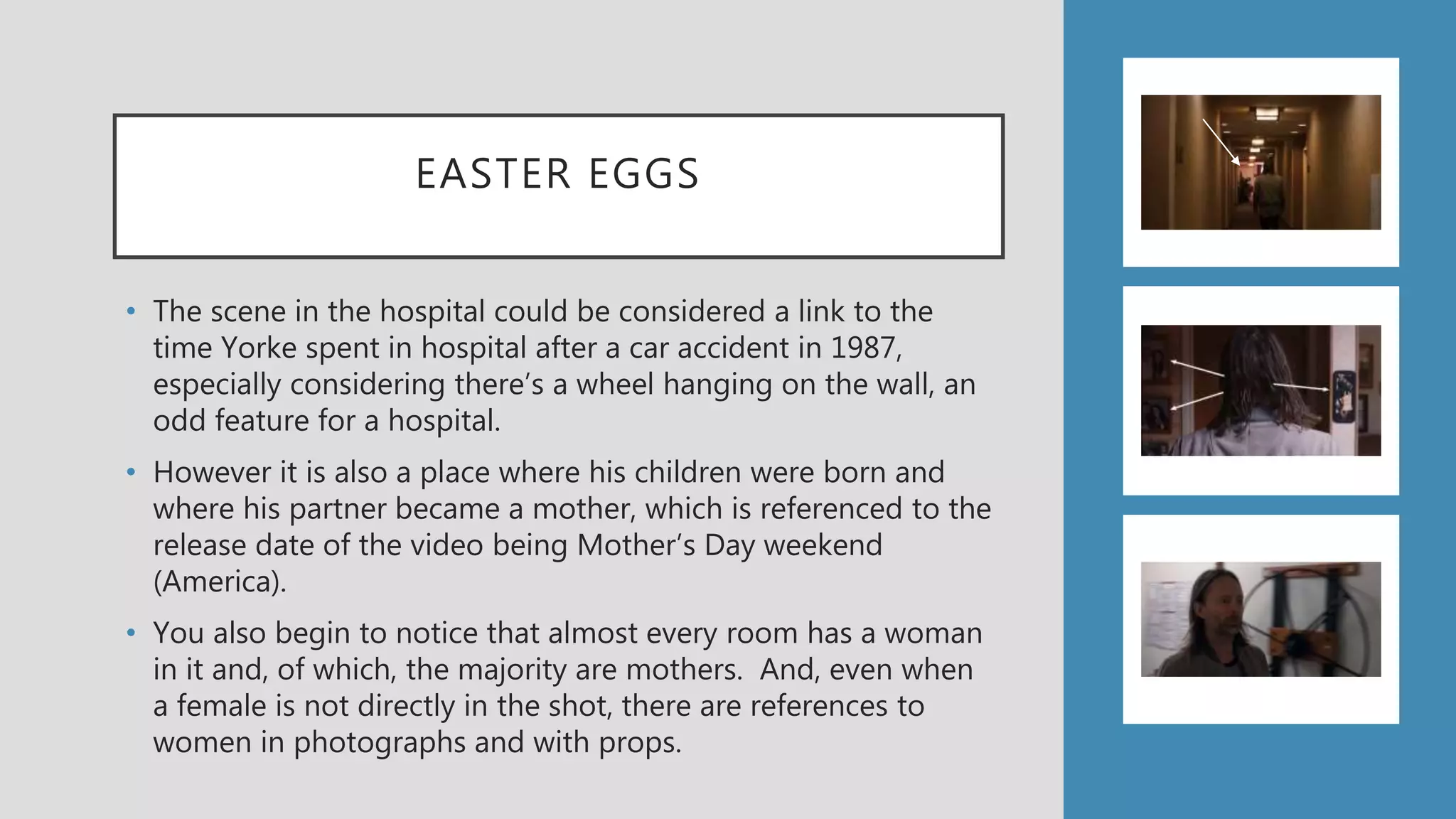 EASTER EGGS
• The scene in the hospital could be considered a link to the
time Yorke spent in hospital after a car accident in 1987,
especially considering there’s a wheel hanging on the wall, an
odd feature for a hospital.
• However it is also a place where his children were born and
where his partner became a mother, which is referenced to the
release date of the video being Mother’s Day weekend
(America).
• You also begin to notice that almost every room has a woman
in it and, of which, the majority are mothers. And, even when
a female is not directly in the shot, there are references to
women in photographs and with props.
 