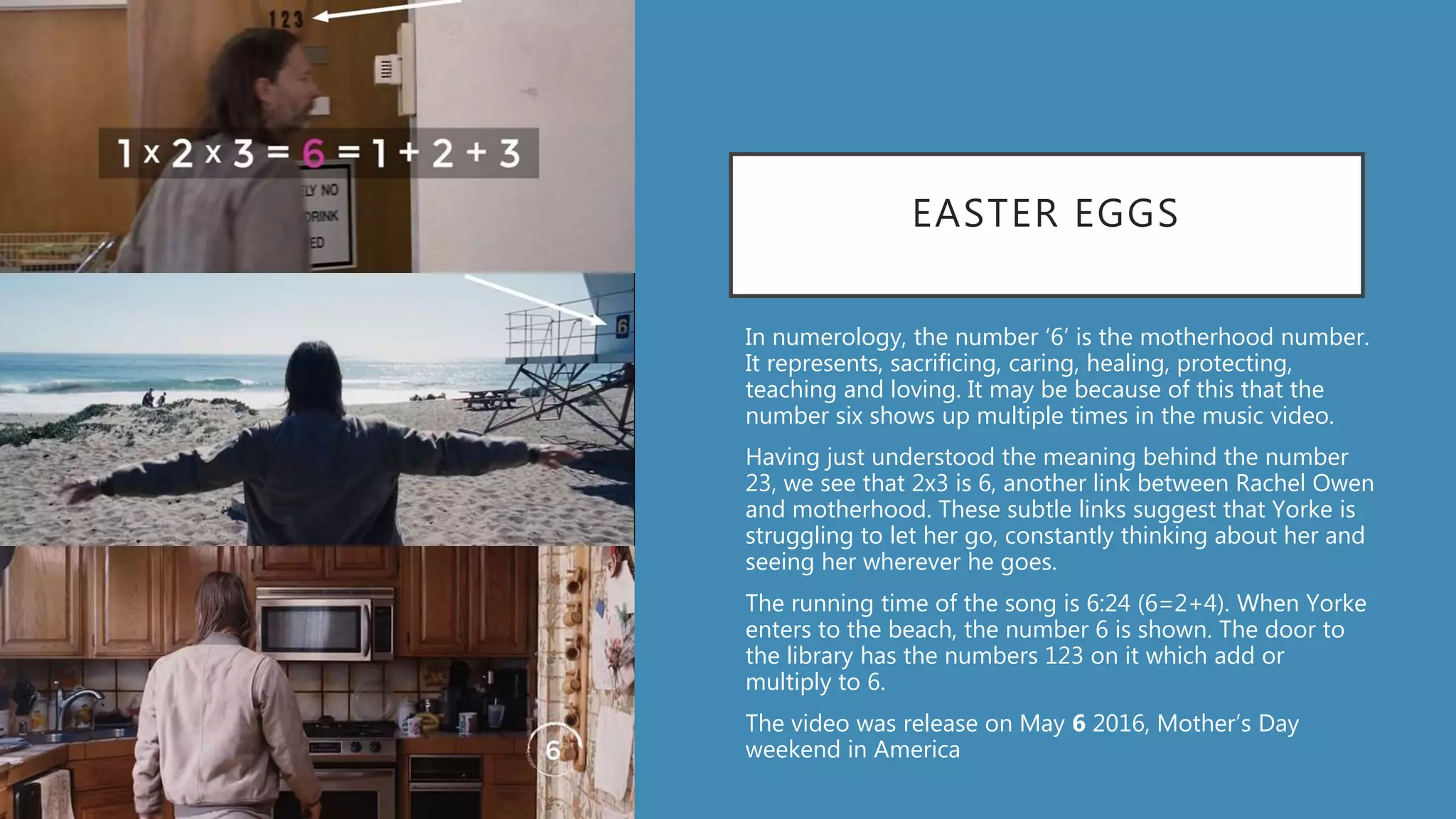 EASTER EGGS
• In numerology, the number ‘6’ is the motherhood number.
It represents, sacrificing, caring, healing, protecting,
teaching and loving. It may be because of this that the
number six shows up multiple times in the music video.
• Having just understood the meaning behind the number
23, we see that 2x3 is 6, another link between Rachel Owen
and motherhood. These subtle links suggest that Yorke is
struggling to let her go, constantly thinking about her and
seeing her wherever he goes.
• The running time of the song is 6:24 (6=2+4). When Yorke
enters to the beach, the number 6 is shown. The door to
the library has the numbers 123 on it which add or
multiply to 6.
• The video was release on May 6 2016, Mother’s Day
weekend in America
 