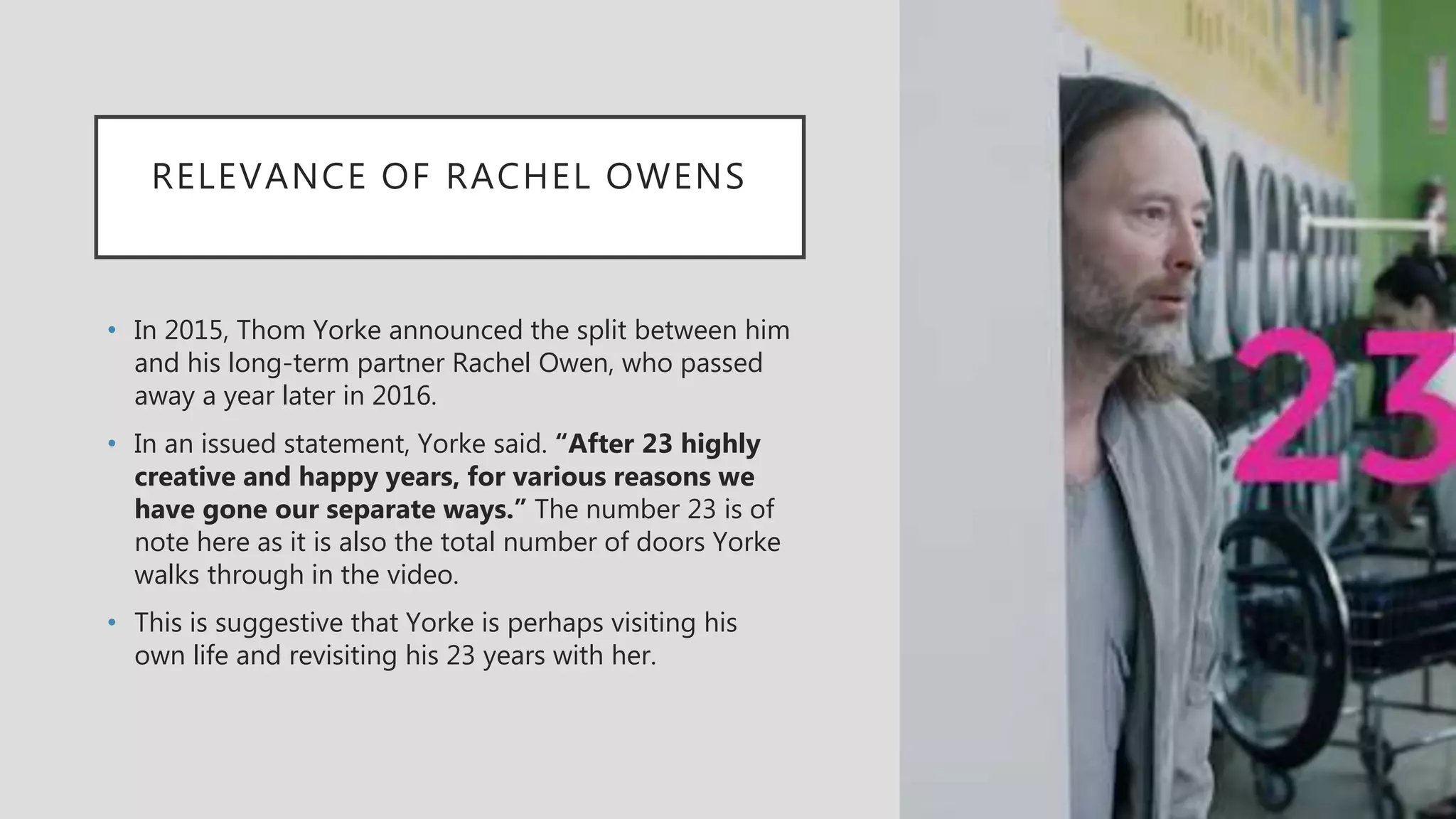 RELEVANCE OF RACHEL OWENS
• In 2015, Thom Yorke announced the split between him
and his long-term partner Rachel Owen, who passed
away a year later in 2016.
• In an issued statement, Yorke said. “After 23 highly
creative and happy years, for various reasons we
have gone our separate ways.” The number 23 is of
note here as it is also the total number of doors Yorke
walks through in the video.
• This is suggestive that Yorke is perhaps visiting his
own life and revisiting his 23 years with her.
 