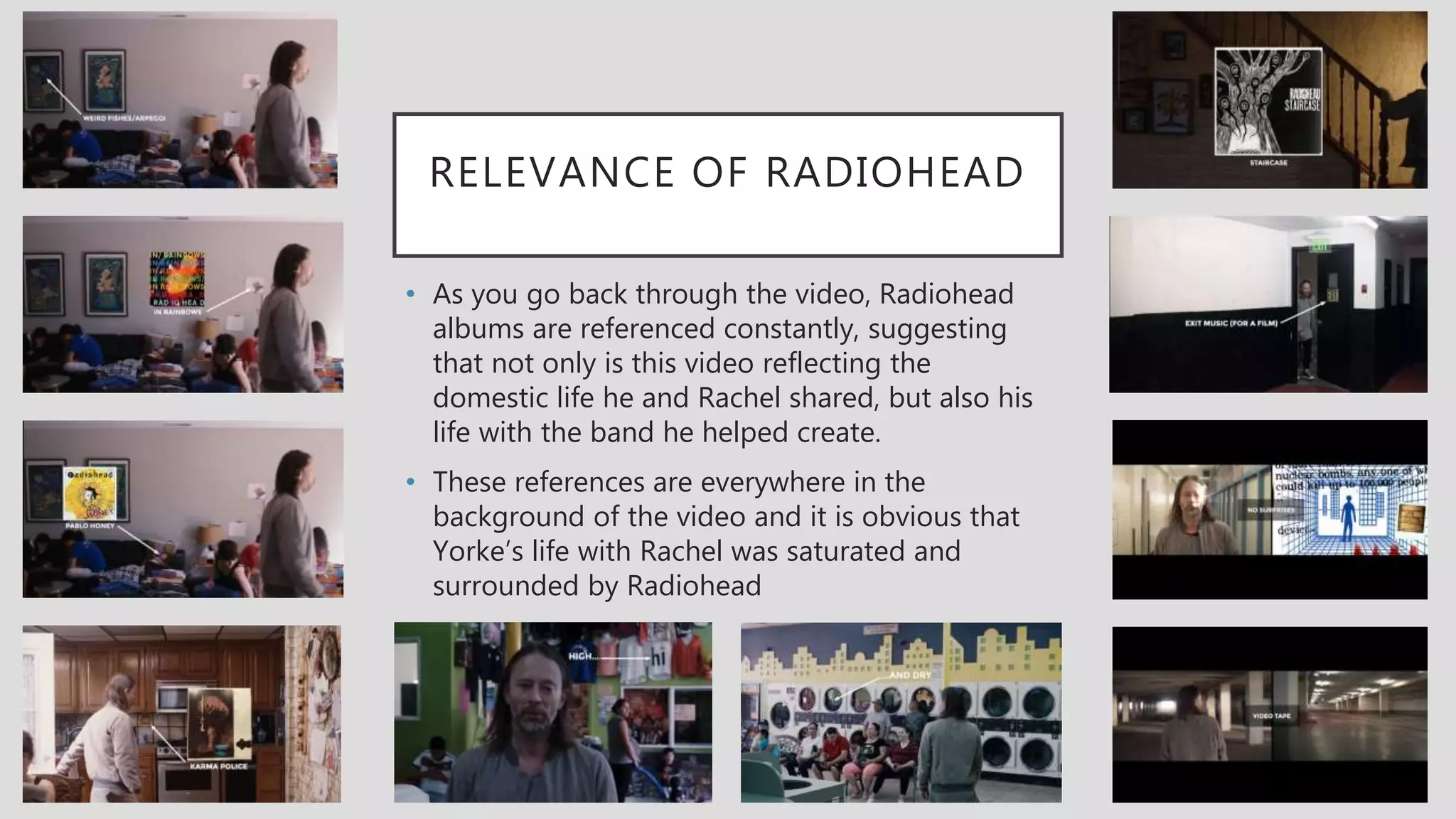 RELEVANCE OF RADIOHEAD
• As you go back through the video, Radiohead
albums are referenced constantly, suggesting
that not only is this video reflecting the
domestic life he and Rachel shared, but also his
life with the band he helped create.
• These references are everywhere in the
background of the video and it is obvious that
Yorke’s life with Rachel was saturated and
surrounded by Radiohead
 