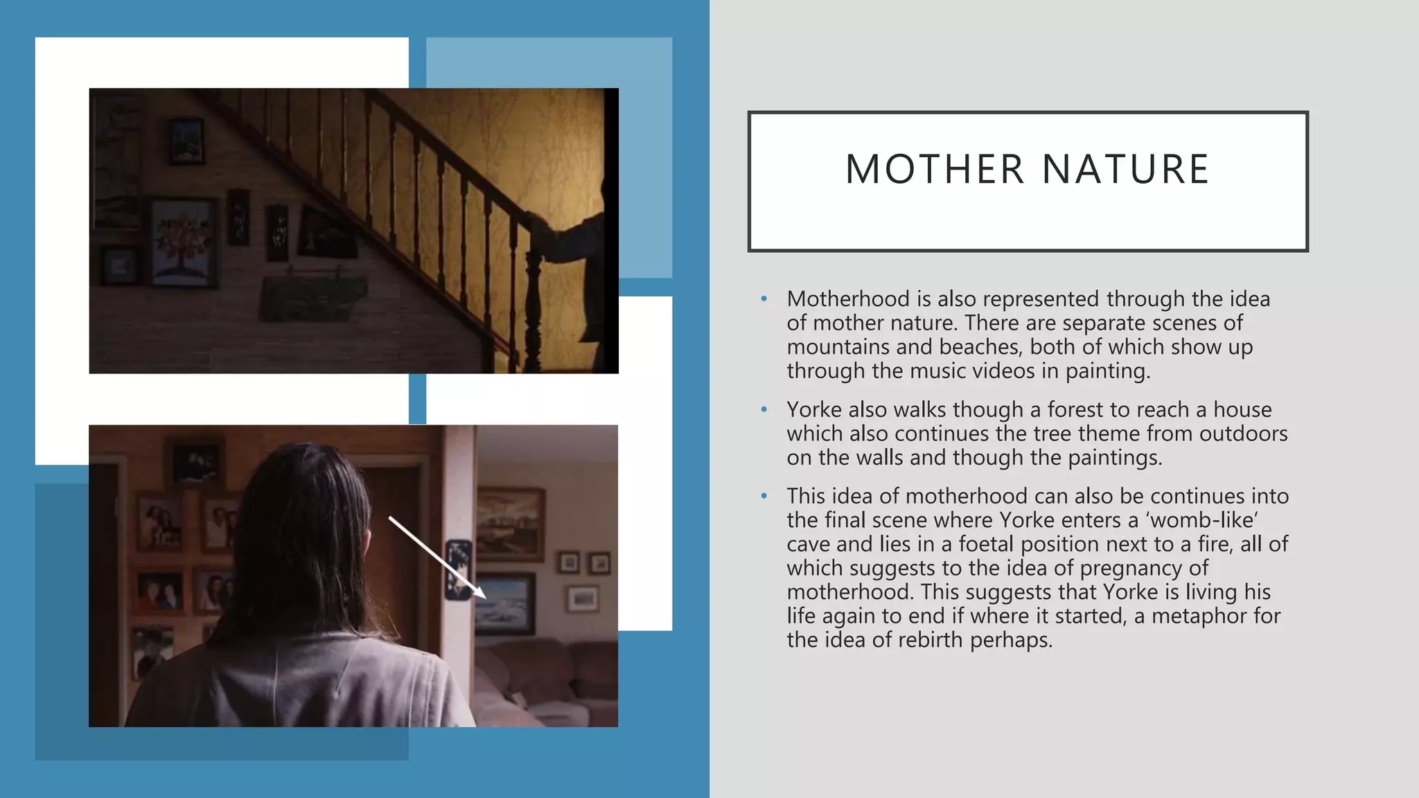 MOTHER NATURE
• Motherhood is also represented through the idea
of mother nature. There are separate scenes of
mountains and beaches, both of which show up
through the music videos in painting.
• Yorke also walks though a forest to reach a house
which also continues the tree theme from outdoors
on the walls and though the paintings.
• This idea of motherhood can also be continues into
the final scene where Yorke enters a ‘womb-like’
cave and lies in a foetal position next to a fire, all of
which suggests to the idea of pregnancy of
motherhood. This suggests that Yorke is living his
life again to end if where it started, a metaphor for
the idea of rebirth perhaps.
 