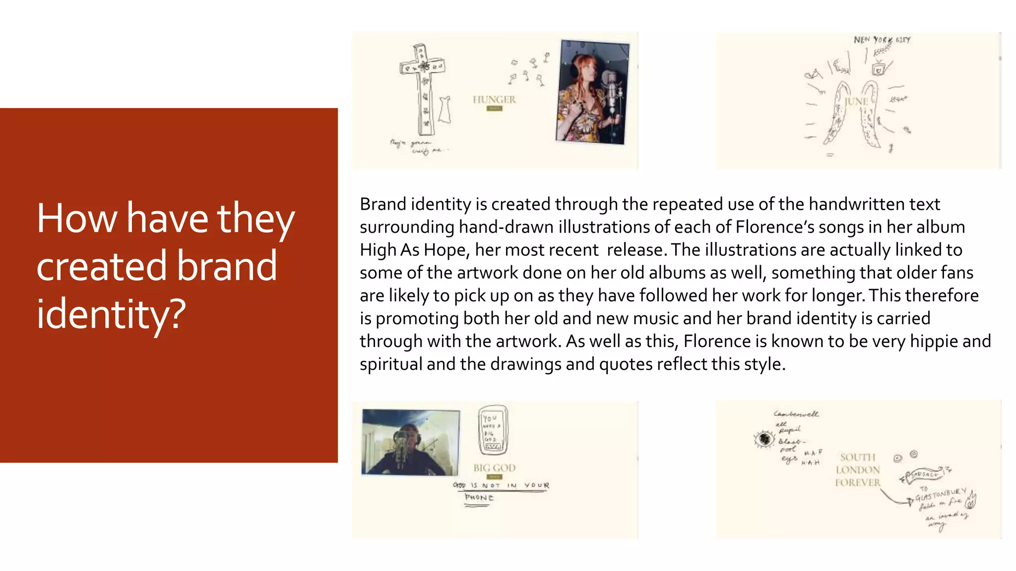 Howhavethey
createdbrand
identity?
Brand identity is created through the repeated use of the handwritten text
surrounding hand-drawn illustrations of each of Florence’s songs in her album
HighAs Hope, her most recent release.The illustrations are actually linked to
some of the artwork done on her old albums as well, something that older fans
are likely to pick up on as they have followed her work for longer.This therefore
is promoting both her old and new music and her brand identity is carried
through with the artwork. As well as this, Florence is known to be very hippie and
spiritual and the drawings and quotes reflect this style.
 