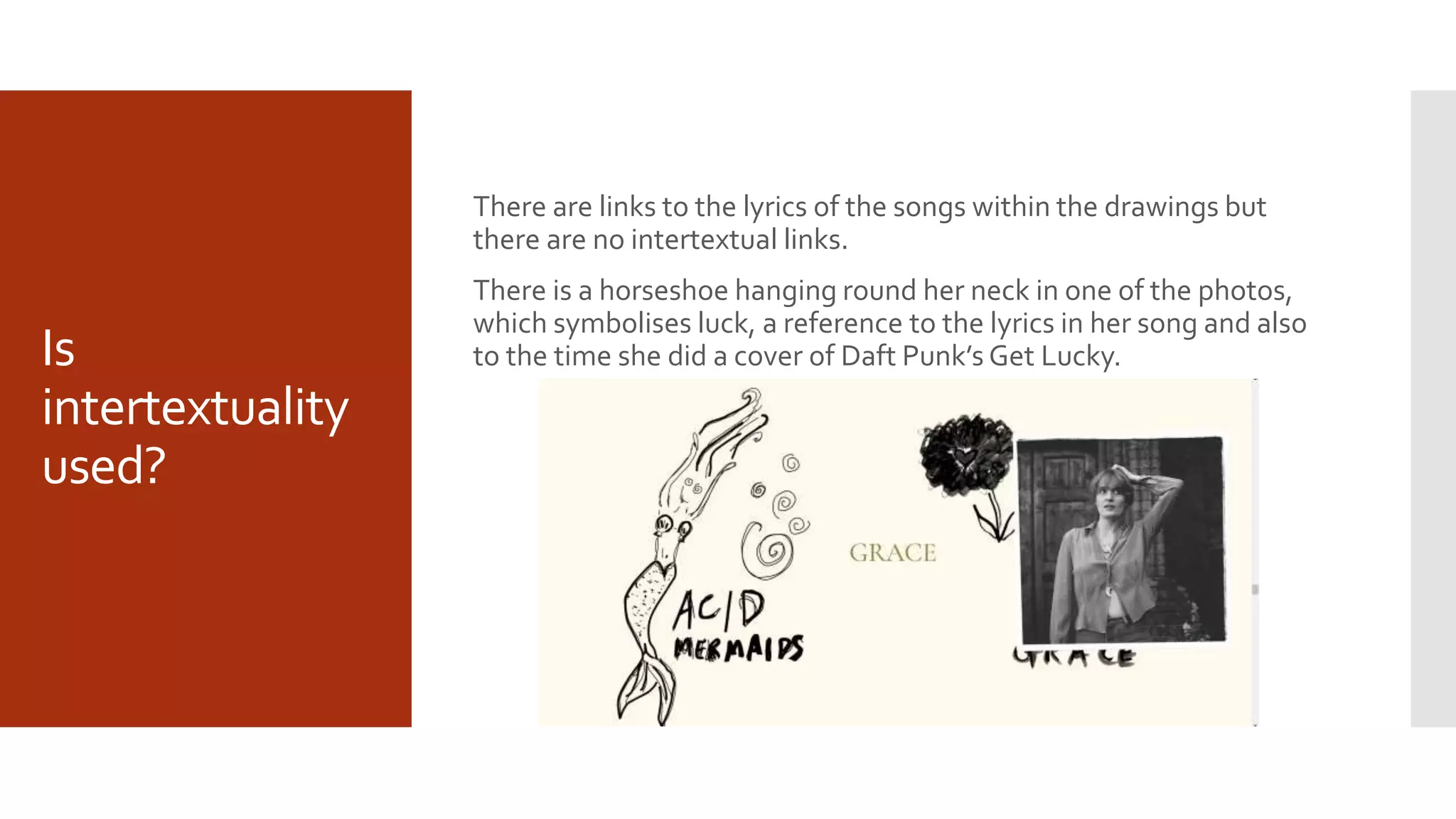 Is
intertextuality
used?
There are links to the lyrics of the songs within the drawings but
there are no intertextual links.
There is a horseshoe hanging round her neck in one of the photos,
which symbolises luck, a reference to the lyrics in her song and also
to the time she did a cover of Daft Punk’s Get Lucky.
 