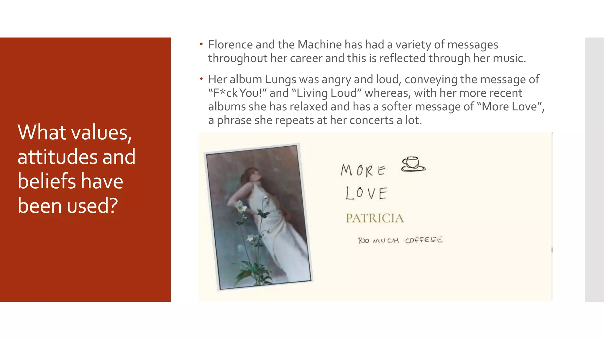What values,
attitudes and
beliefs have
been used?
 Florence and the Machine has had a variety of messages
throughout her career and this is reflected through her music.
 Her album Lungs was angry and loud, conveying the message of
“F*ckYou!” and “Living Loud” whereas, with her more recent
albums she has relaxed and has a softer message of “More Love”,
a phrase she repeats at her concerts a lot.
 