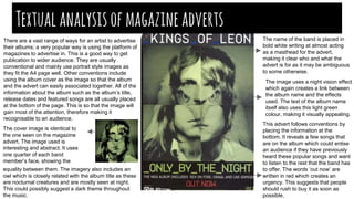 Textualanalysisofmagazineadverts
There are a vast range of ways for an artist to advertise
their albums; a very popular way is using the platform of
magazines to advertise in. This is a good way to get
publication to wider audience. They are usually
conventional and mainly use portrait style images as
they fit the A4 page well. Other conventions include
using the album cover as the image so that the album
and the advert can easily associated together. All of the
information about the album such as the album’s title,
release dates and featured songs are all usually placed
at the bottom of the page. This is so that the image will
gain most of the attention, therefore making it
recognisable to an audience.
The cover image is identical to
the one seen on the magazine
advert. The image used is
interesting and abstract. It uses
one quarter of each band
member’s face, showing the
equality between them. The imagery also includes an
owl which is closely related with the album title as these
are nocturnal creatures and are mostly seen at night.
This could possibly suggest a dark theme throughout
the music.
This advert follows conventions by
placing the information at the
bottom. It reveals a few songs that
are on the album which could entise
an audience if they have previously
heard these popular songs and want
to listen to the rest that the band has
to offer. The words ‘out now’ are
written in red which creates an
urgency. This suggests that people
should rush to buy it as soon as
possible.
The image uses a night vision effect
which again creates a link between
the album name and the effects
used. The text of the album name
itself also uses this light green
colour, making it visually appealing.
The name of the band is placed in
bold white writing at almost acting
as a masthead for the advert,
making it clear who and what the
advert is for as it may be ambiguous
to some otherwise.
 