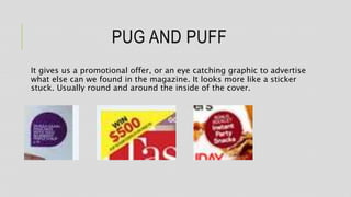 PUG AND PUFF
It gives us a promotional offer, or an eye catching graphic to advertise
what else can we found in the magazine. It looks more like a sticker
stuck. Usually round and around the inside of the cover.
 
