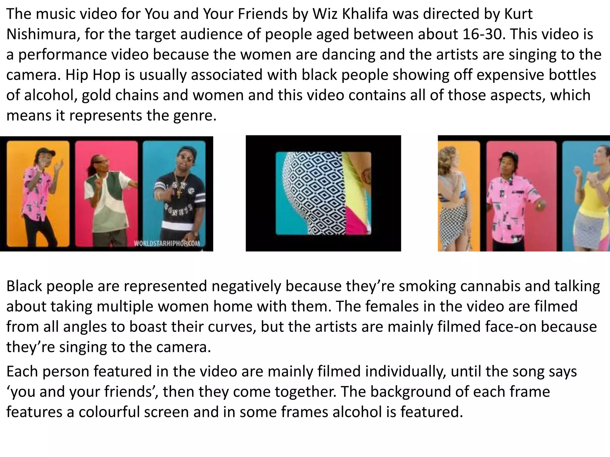 The music video for You and Your Friends by Wiz Khalifa was directed by Kurt
Nishimura, for the target audience of people aged between about 16-30. This video is
a performance video because the women are dancing and the artists are singing to the
camera. Hip Hop is usually associated with black people showing off expensive bottles
of alcohol, gold chains and women and this video contains all of those aspects, which
means it represents the genre.
Black people are represented negatively because they’re smoking cannabis and talking
about taking multiple women home with them. The females in the video are filmed
from all angles to boast their curves, but the artists are mainly filmed face-on because
they’re singing to the camera.
Each person featured in the video are mainly filmed individually, until the song says
‘you and your friends’, then they come together. The background of each frame
features a colourful screen and in some frames alcohol is featured.
 