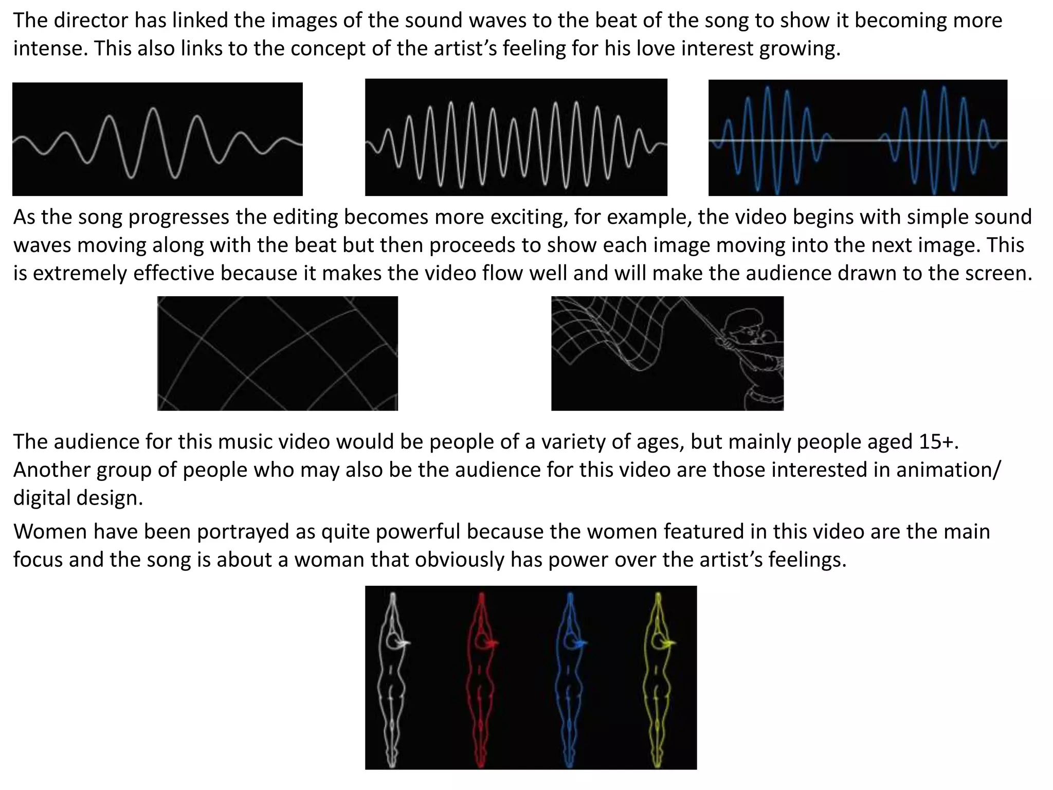 The director has linked the images of the sound waves to the beat of the song to show it becoming more
intense. This also links to the concept of the artist’s feeling for his love interest growing.
As the song progresses the editing becomes more exciting, for example, the video begins with simple sound
waves moving along with the beat but then proceeds to show each image moving into the next image. This
is extremely effective because it makes the video flow well and will make the audience drawn to the screen.
The audience for this music video would be people of a variety of ages, but mainly people aged 15+.
Another group of people who may also be the audience for this video are those interested in animation/
digital design.
Women have been portrayed as quite powerful because the women featured in this video are the main
focus and the song is about a woman that obviously has power over the artist’s feelings.
 