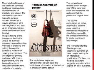 Textual Analysis of
poster
The conventional
reviews down the right
side of the page add
value and reassures the
audience that the
production targets them
The formal text for the
Title targets our
secondary audience of
older people looking for
an intellectual
gratification. Furthermore
the bold black font
suggests precision which
targets an older audience.
The institutional logos are
conventional as well as all the
institutional information at the bottom
in small print at the bottom
The main focal image of
the chainsaw connotes
traditional working class
representations of
creativity and labour. The
minimalistic approach
supports our post
modern themes as it
leaves a leaves a lot to
the imagination and sets
up an enigma which an
active audience will want
to solve
The positioning of the
image over the font is
unique as it almost
suggests new and exciting
methods of creativity are
cutting through the
traditional methods of
drawing and precision. This
will target our primary
audience, VAL type –
Experiencers, who are
looking to achieve
innovation and find new
methods of creativity.
The tag line
encourages an active
audience to become
more creative
themselves through the
stimulation caused by
the biological reference
to bodily movement
and thought.
 