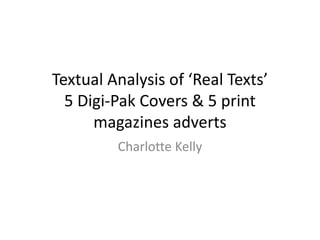 Textual Analysis of ‘Real Texts’
5 Digi-Pak Covers & 5 print
magazines adverts
Charlotte Kelly
 