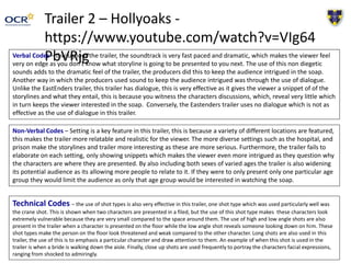 Trailer 2 – Hollyoaks -
https://www.youtube.com/watch?v=VIg64
PbVRjgVerbal Codes – throughout the trailer, the soundtrack is very fast paced and dramatic, which makes the viewer feel
very on edge as you don’t know what storyline is going to be presented to you next. The use of this non diegetic
sounds adds to the dramatic feel of the trailer, the producers did this to keep the audience intrigued in the soap.
Another way in which the producers used sound to keep the audience intrigued was through the use of dialogue.
Unlike the EastEnders trailer, this trailer has dialogue, this is very effective as it gives the viewer a snippet of of the
storylines and what they entail, this is because you witness the characters discussions, which, reveal very little which
in turn keeps the viewer interested in the soap. Conversely, the Eastenders trailer uses no dialogue which is not as
effective as the use of dialogue in this trailer.
Non-Verbal Codes – Setting is a key feature in this trailer, this is because a variety of different locations are featured,
this makes the trailer more relatable and realistic for the viewer. The more diverse settings such as the hospital, and
prison make the storylines and trailer more interesting as these are more serious. Furthermore, the trailer fails to
elaborate on each setting, only showing snippets which makes the viewer even more intrigued as they question why
the characters are where they are presented. By also including both sexes of varied ages the trailer is also widening
its potential audience as its allowing more people to relate to it. If they were to only present only one particular age
group they would limit the audience as only that age group would be interested in watching the soap.
Technical Codes – the use of shot types is also very effective in this trailer, one shot type which was used particularly well was
the crane shot. This is shown when two characters are presented in a filed, but the use of this shot type makes these characters look
extremely vulnerable because they are very small compared to the space around them. The use of high and low angle shots are also
present in the trailer when a character is presented on the floor while the low angle shot reveals someone looking down on him. These
shot types make the person on the floor look threatened and weak compared to the other character. Long shots are also used in this
trailer, the use of this is to emphasis a particular character and draw attention to them. An example of when this shot is used in the
trailer is when a bride is walking down the aisle. Finally, close up shots are used frequently to portray the characters facial expressions,
ranging from shocked to admiringly.
 