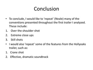 Conclusion
• To conclude, I would like to ‘repeat’ (Neale) many of the
conventions presented throughout the first trailer I analyzed.
These include:
1. Over the shoulder shot
2. Extreme close ups
3. Still shots
• I would also ‘repeat’ some of the features from the Hollyoaks
trailer, such as:
1. Crane shot
2. Effective, dramatic soundtrack
 