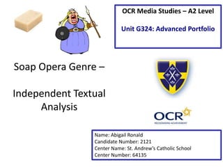 Soap Opera Genre –
Independent Textual
Analysis
Name: Abigail Ronald
Candidate Number: 2121
Center Name: St. Andrew’s Catholic School
Center Number: 64135
OCR Media Studies – A2 Level
Unit G324: Advanced Portfolio
 