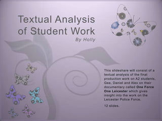 Textual Analysis
of Student Work
           By H o l l y




                          This slideshare will consist of a
                          textual analysis of the final
                          production work on A2 students,
                          Gee, Daniel and Alex on their
                          documentary called One Force
                          One Leicester which gives
                          insight into the work on the
                          Leicester Police Force.

                          12 slides.
 
