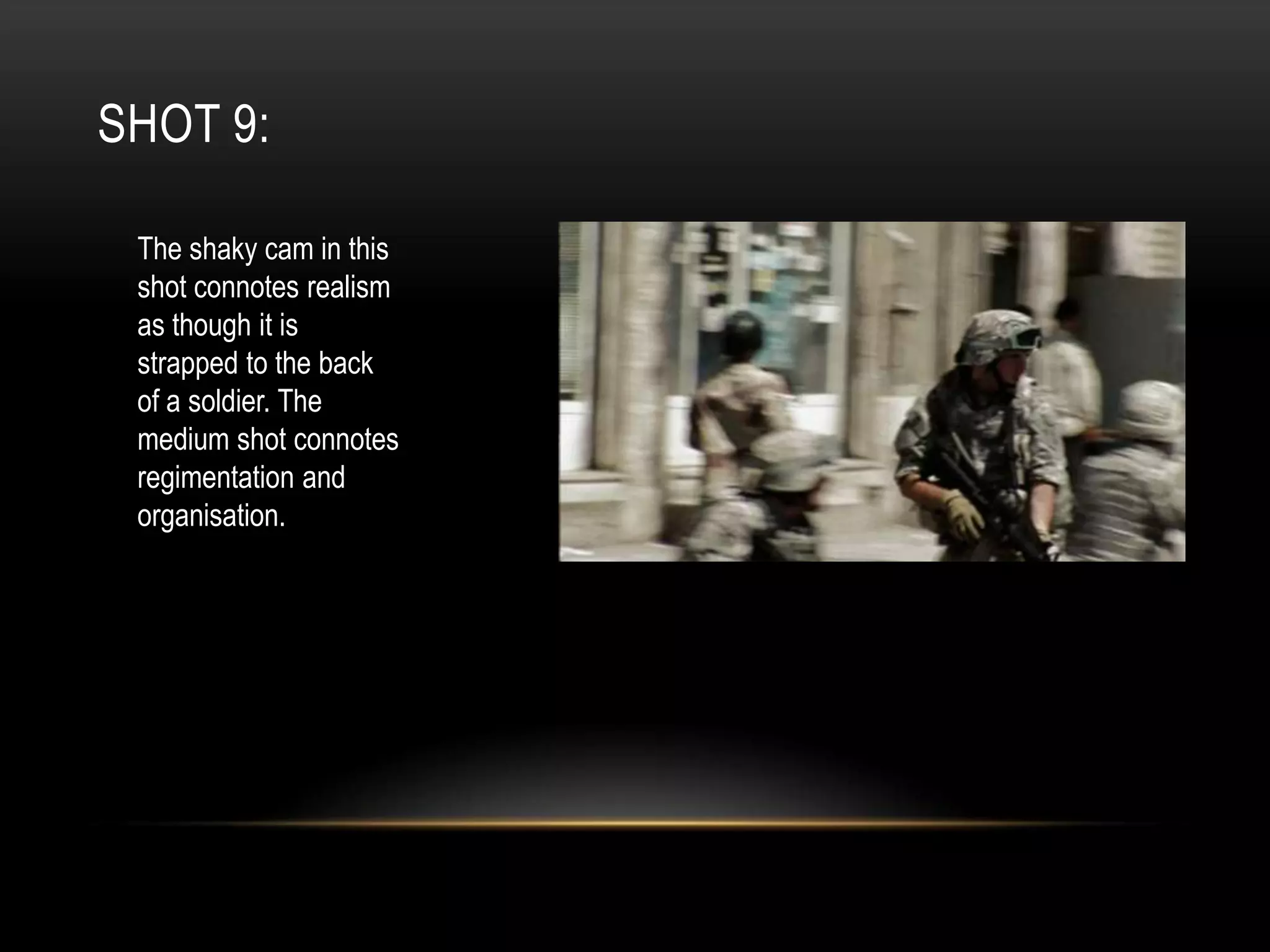SHOT 9:
The shaky cam in this
shot connotes realism
as though it is
strapped to the back
of a soldier. The
medium shot connotes
regimentation and
organisation.

 