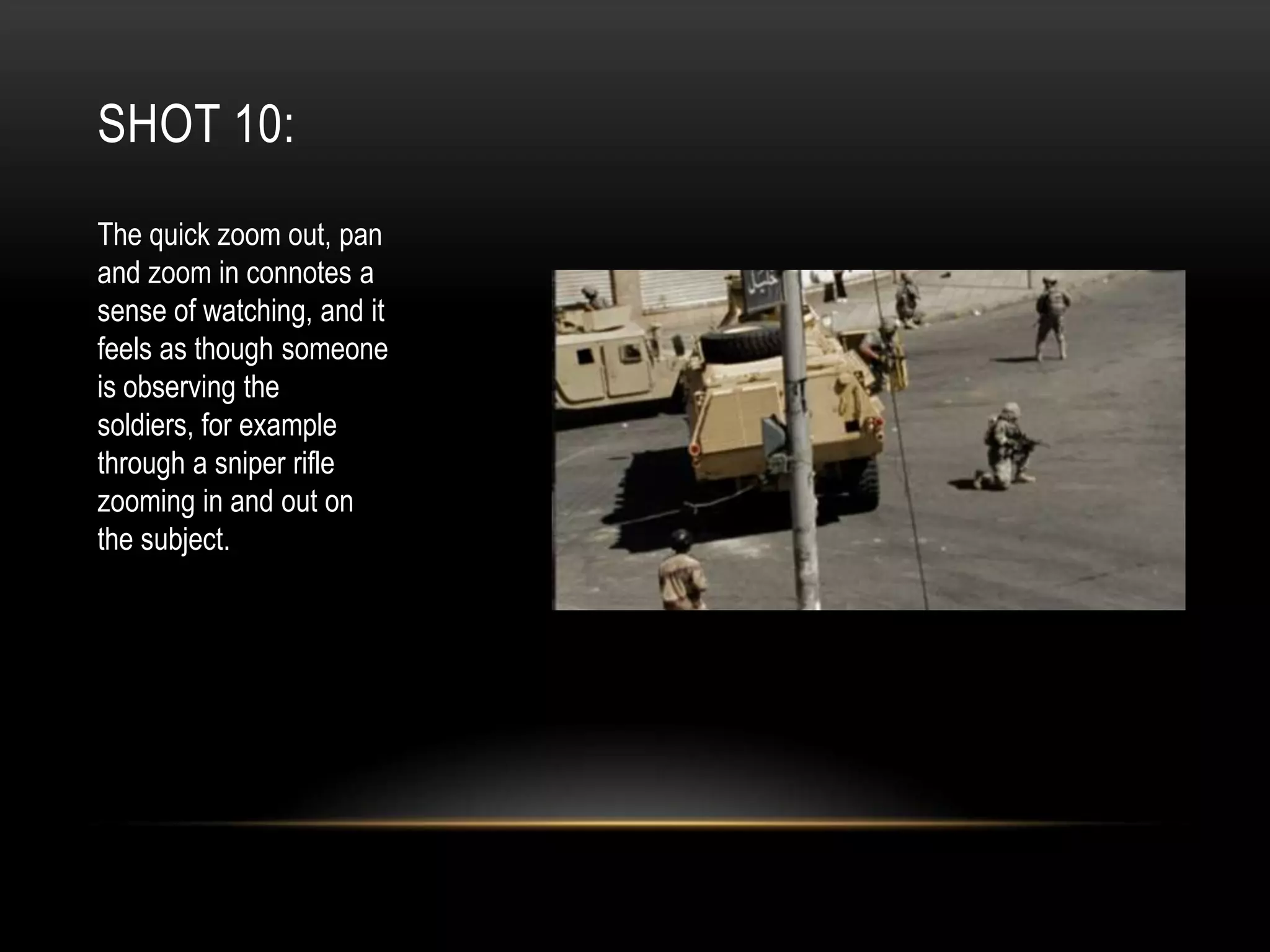 SHOT 10:
The quick zoom out, pan
and zoom in connotes a
sense of watching, and it
feels as though someone
is observing the
soldiers, for example
through a sniper rifle
zooming in and out on
the subject.

 