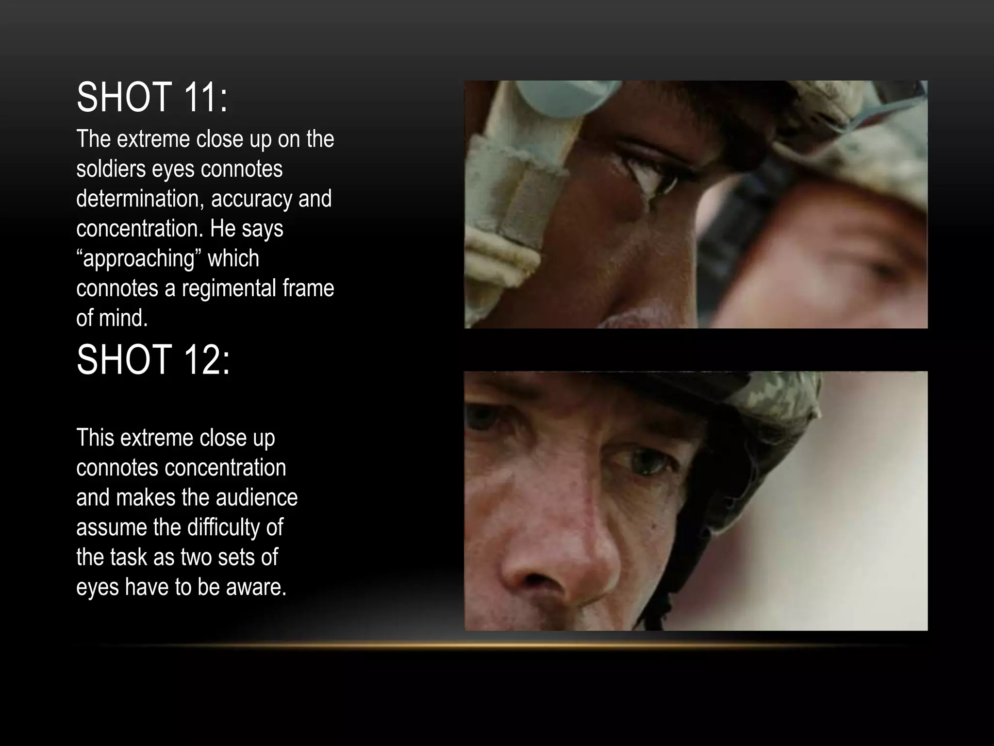SHOT 11:
The extreme close up on the
soldiers eyes connotes
determination, accuracy and
concentration. He says
“approaching” which
connotes a regimental frame
of mind.

SHOT 12:
This extreme close up
connotes concentration
and makes the audience
assume the difficulty of
the task as two sets of
eyes have to be aware.

 