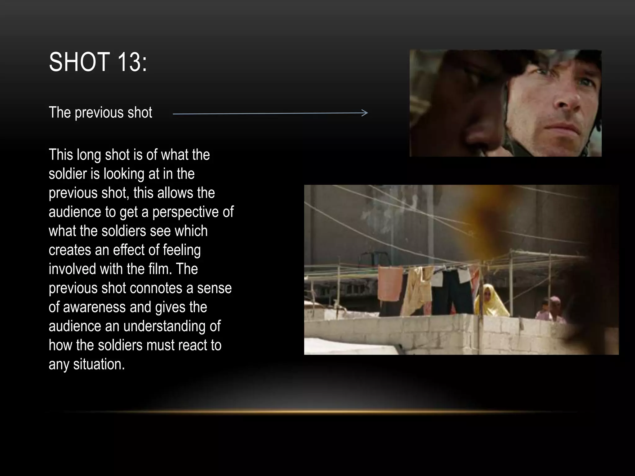 SHOT 13:
The previous shot
This long shot is of what the
soldier is looking at in the
previous shot, this allows the
audience to get a perspective of
what the soldiers see which
creates an effect of feeling
involved with the film. The
previous shot connotes a sense
of awareness and gives the
audience an understanding of
how the soldiers must react to
any situation.

 