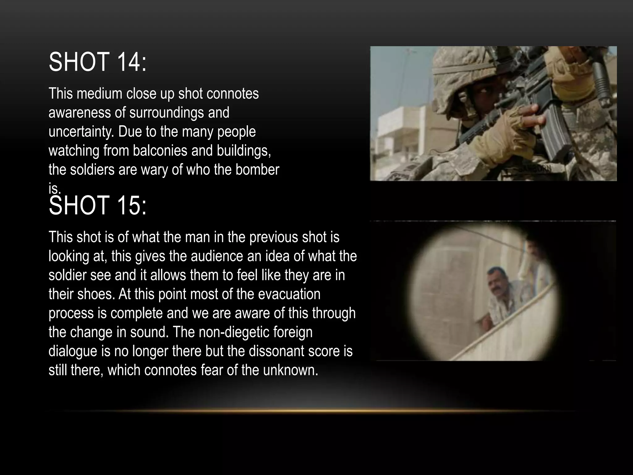 SHOT 14:
This medium close up shot connotes
awareness of surroundings and
uncertainty. Due to the many people
watching from balconies and buildings,
the soldiers are wary of who the bomber
is.

SHOT 15:

This shot is of what the man in the previous shot is
looking at, this gives the audience an idea of what the
soldier see and it allows them to feel like they are in
their shoes. At this point most of the evacuation
process is complete and we are aware of this through
the change in sound. The non-diegetic foreign
dialogue is no longer there but the dissonant score is
still there, which connotes fear of the unknown.

 