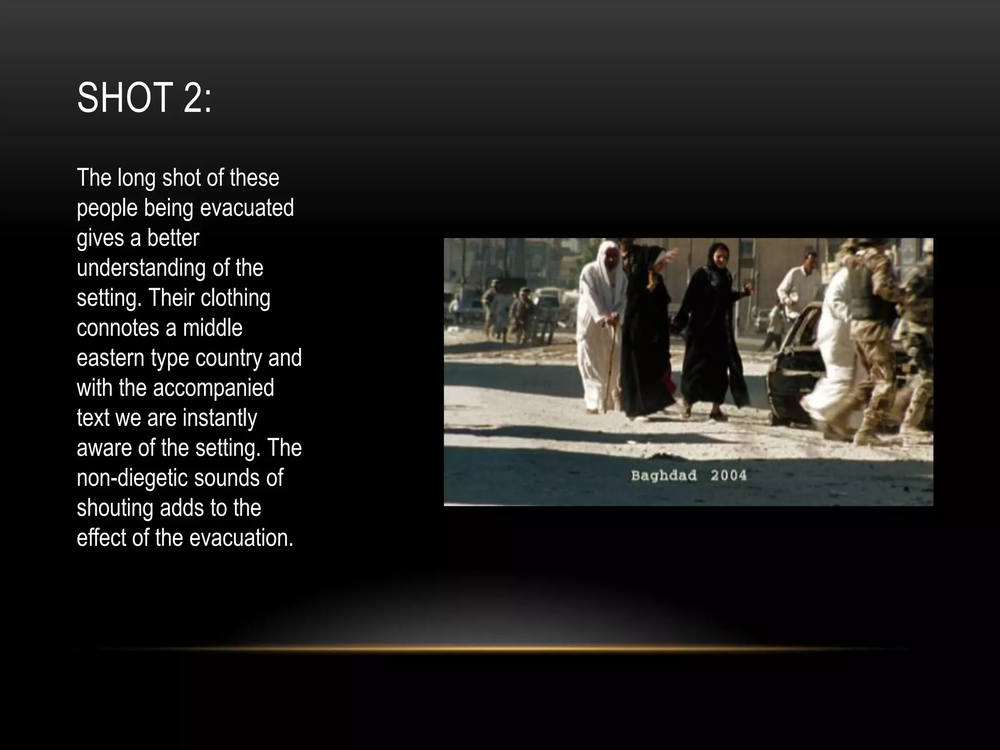 SHOT 2:
The long shot of these
people being evacuated
gives a better
understanding of the
setting. Their clothing
connotes a middle
eastern type country and
with the accompanied
text we are instantly
aware of the setting. The
non-diegetic sounds of
shouting adds to the
effect of the evacuation.

 