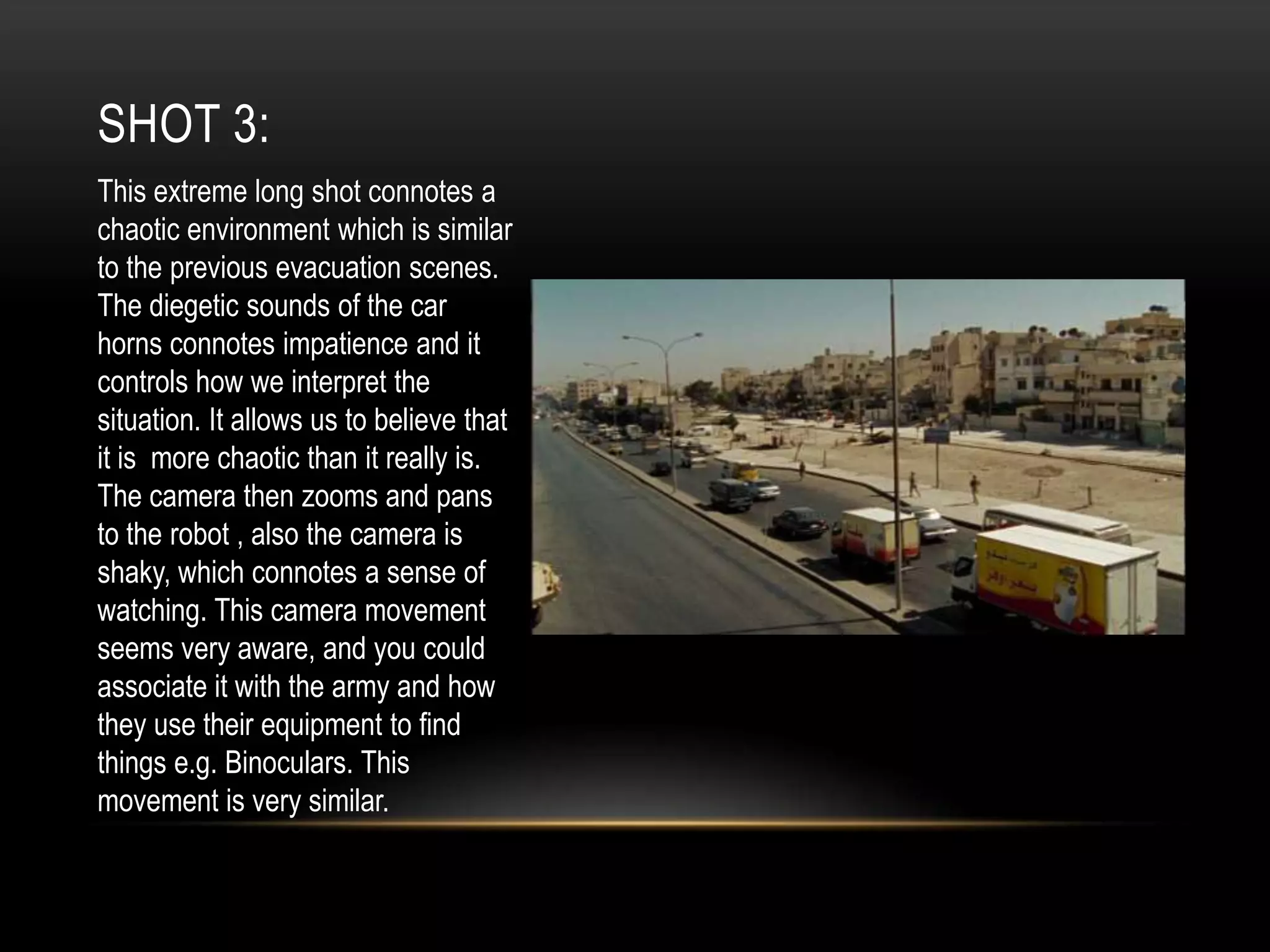 SHOT 3:
This extreme long shot connotes a
chaotic environment which is similar
to the previous evacuation scenes.
The diegetic sounds of the car
horns connotes impatience and it
controls how we interpret the
situation. It allows us to believe that
it is more chaotic than it really is.
The camera then zooms and pans
to the robot , also the camera is
shaky, which connotes a sense of
watching. This camera movement
seems very aware, and you could
associate it with the army and how
they use their equipment to find
things e.g. Binoculars. This
movement is very similar.

 