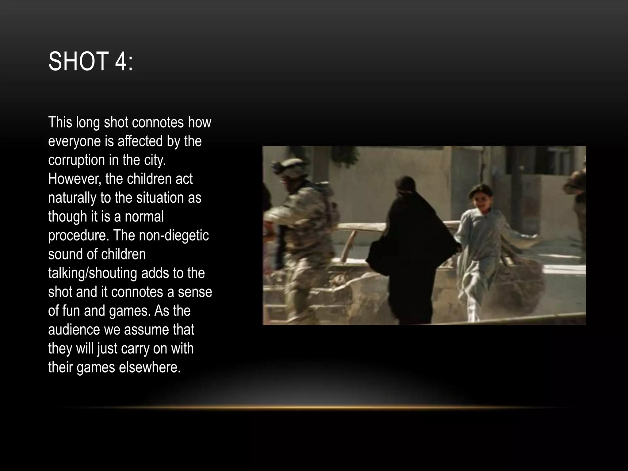 SHOT 4:
This long shot connotes how
everyone is affected by the
corruption in the city.
However, the children act
naturally to the situation as
though it is a normal
procedure. The non-diegetic
sound of children
talking/shouting adds to the
shot and it connotes a sense
of fun and games. As the
audience we assume that
they will just carry on with
their games elsewhere.

 