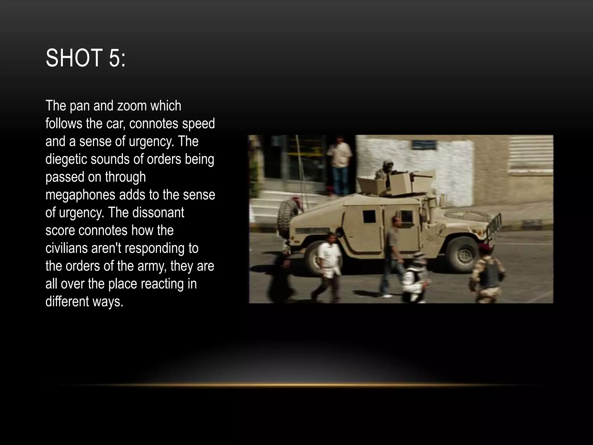 SHOT 5:
The pan and zoom which
follows the car, connotes speed
and a sense of urgency. The
diegetic sounds of orders being
passed on through
megaphones adds to the sense
of urgency. The dissonant
score connotes how the
civilians aren't responding to
the orders of the army, they are
all over the place reacting in
different ways.

 