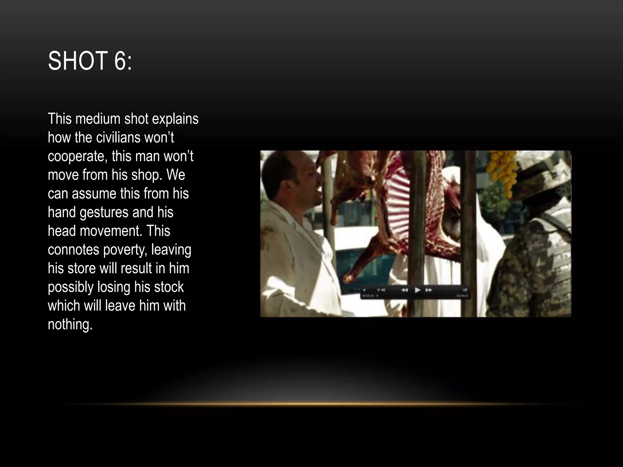 SHOT 6:
This medium shot explains
how the civilians won’t
cooperate, this man won’t
move from his shop. We
can assume this from his
hand gestures and his
head movement. This
connotes poverty, leaving
his store will result in him
possibly losing his stock
which will leave him with
nothing.

 
