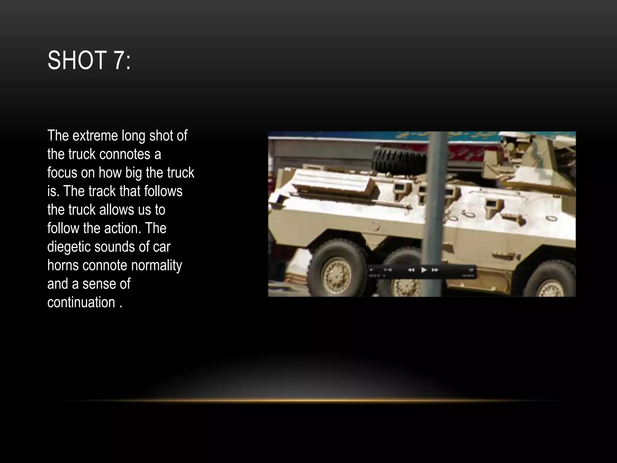 SHOT 7:
The extreme long shot of
the truck connotes a
focus on how big the truck
is. The track that follows
the truck allows us to
follow the action. The
diegetic sounds of car
horns connote normality
and a sense of
continuation .

 