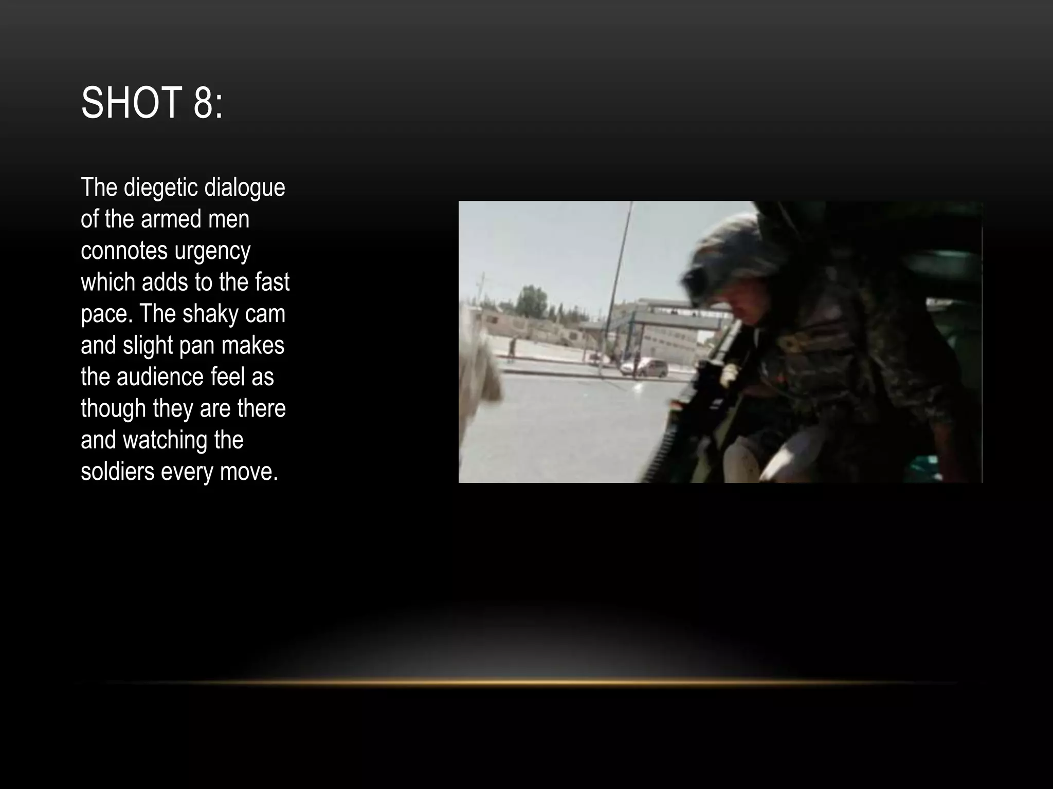 SHOT 8:
The diegetic dialogue
of the armed men
connotes urgency
which adds to the fast
pace. The shaky cam
and slight pan makes
the audience feel as
though they are there
and watching the
soldiers every move.

 