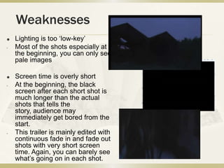 Weaknesses
   Lighting is too ‘low-key’
-   Most of the shots especially at
    the beginning, you can only see
    pale images

   Screen time is overly short
-   At the beginning, the black
    screen after each short shot is
    much longer than the actual
    shots that tells the
    story, audience may
    immediately get bored from the
    start.
-   This trailer is mainly edited with
    continuous fade in and fade out
    shots with very short screen
    time. Again, you can barely see
    what’s going on in each shot.
 